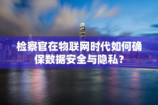 检察官在物联网时代如何确保数据安全与隐私？