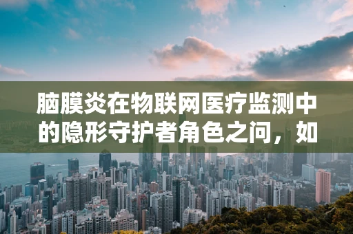 脑膜炎在物联网医疗监测中的隐形守护者角色之问，如何利用物联网技术实现脑膜炎的早期预警？