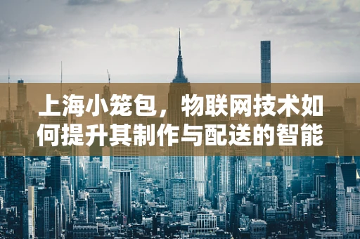 上海小笼包，物联网技术如何提升其制作与配送的智能化？