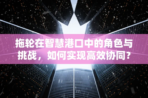 拖轮在智慧港口中的角色与挑战，如何实现高效协同？