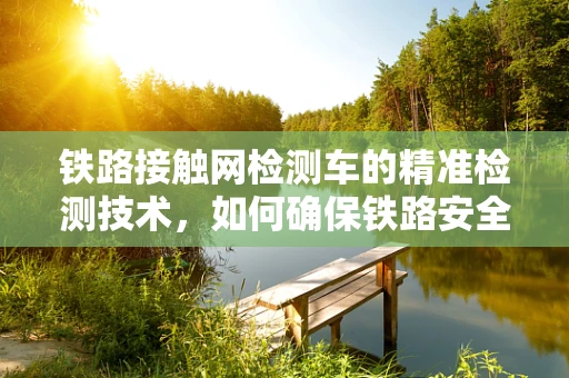 铁路接触网检测车的精准检测技术，如何确保铁路安全与高效运行？