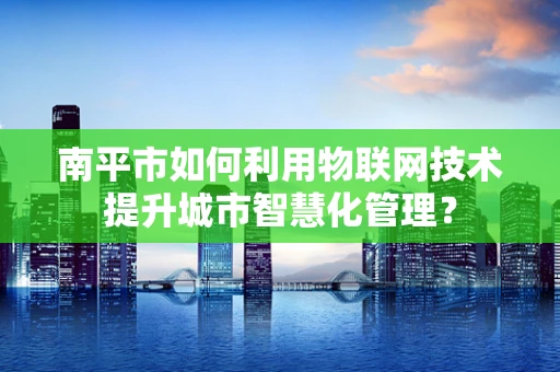 南平市如何利用物联网技术提升城市智慧化管理？