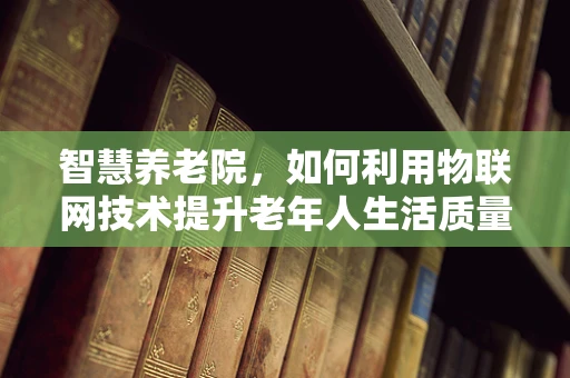 智慧养老院，如何利用物联网技术提升老年人生活质量？