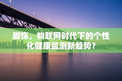 脚饰，物联网时代下的个性化健康监测新趋势？