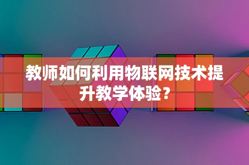 教师如何利用物联网技术提升教学体验？