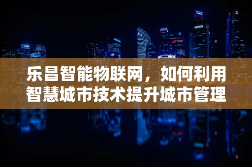 乐昌智能物联网，如何利用智慧城市技术提升城市管理效率？