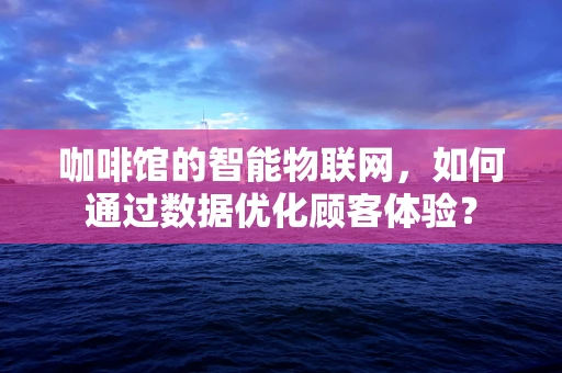 咖啡馆的智能物联网，如何通过数据优化顾客体验？